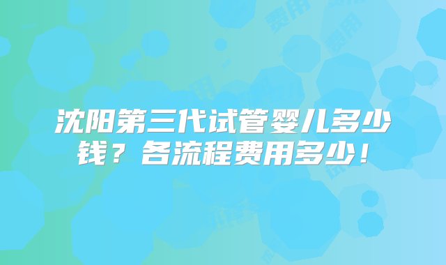 沈阳第三代试管婴儿多少钱？各流程费用多少！