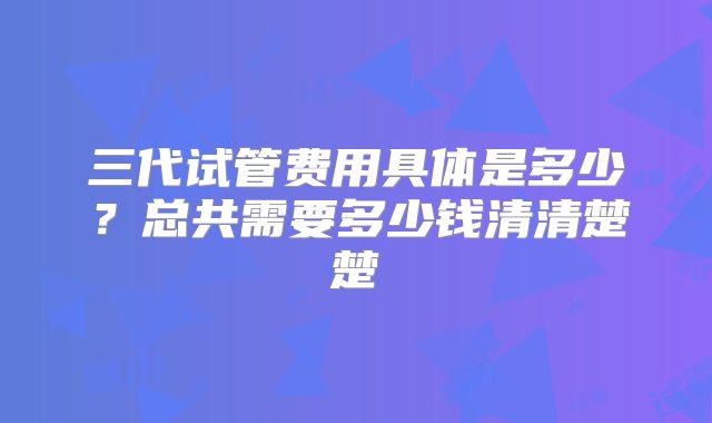 三代试管费用具体是多少？总共需要多少钱清清楚楚