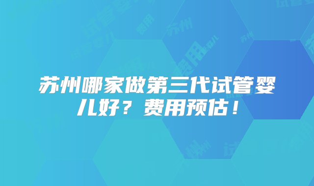 苏州哪家做第三代试管婴儿好？费用预估！