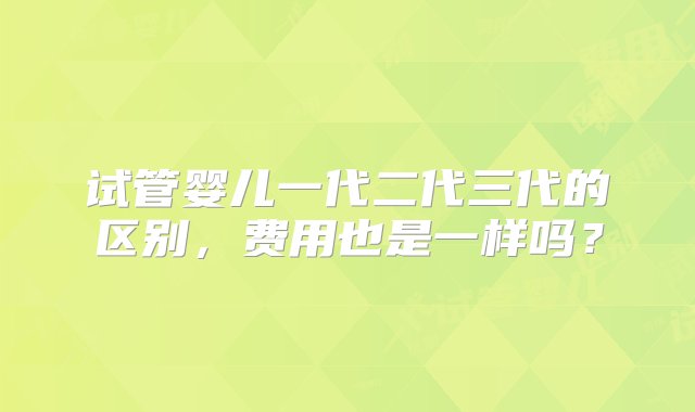 试管婴儿一代二代三代的区别，费用也是一样吗？