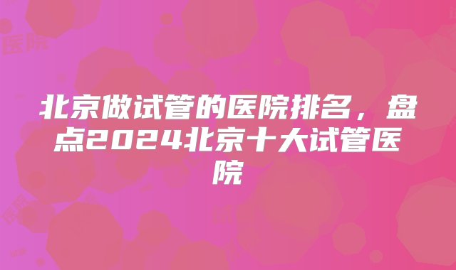 北京做试管的医院排名，盘点2024北京十大试管医院