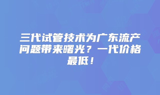 三代试管技术为广东流产问题带来曙光？一代价格最低！