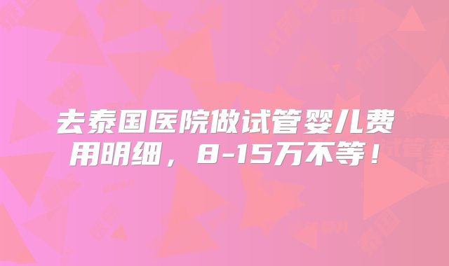 去泰国医院做试管婴儿费用明细，8-15万不等！