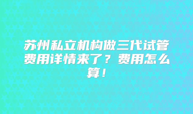 苏州私立机构做三代试管费用详情来了？费用怎么算！