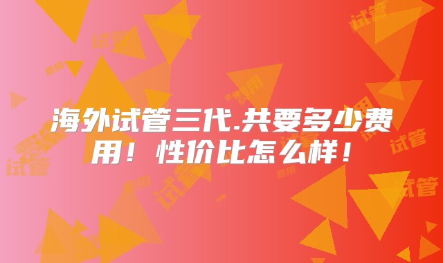 海外试管三代.共要多少费用！性价比怎么样！