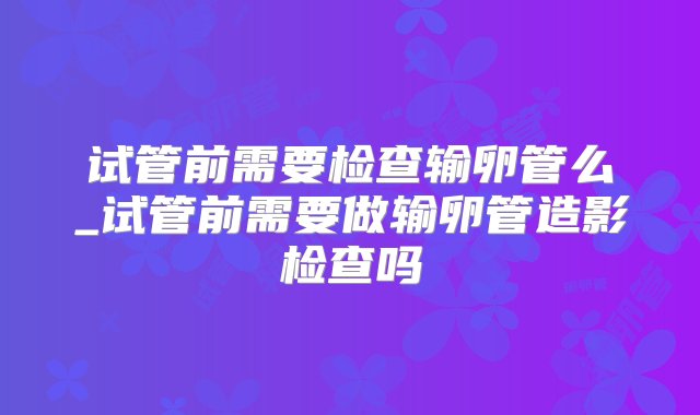 试管前需要检查输卵管么_试管前需要做输卵管造影检查吗