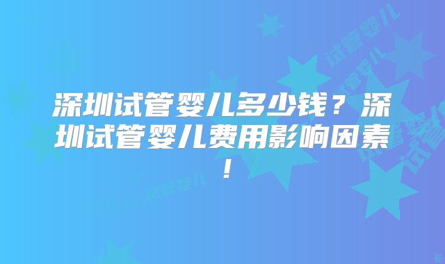 深圳试管婴儿多少钱？深圳试管婴儿费用影响因素！