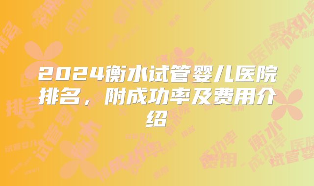 2024衡水试管婴儿医院排名，附成功率及费用介绍