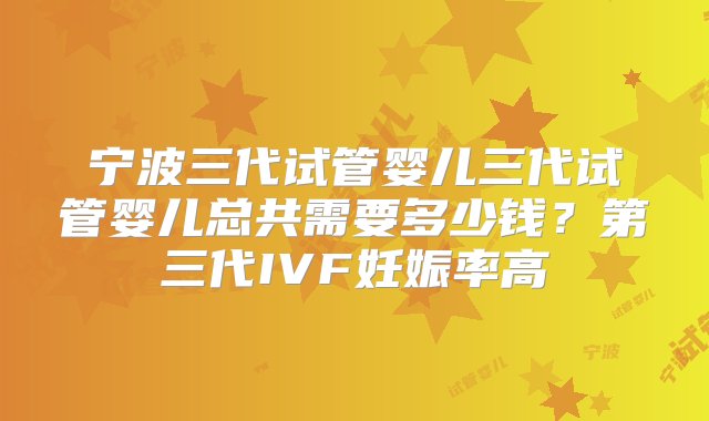 宁波三代试管婴儿三代试管婴儿总共需要多少钱？第三代IVF妊娠率高