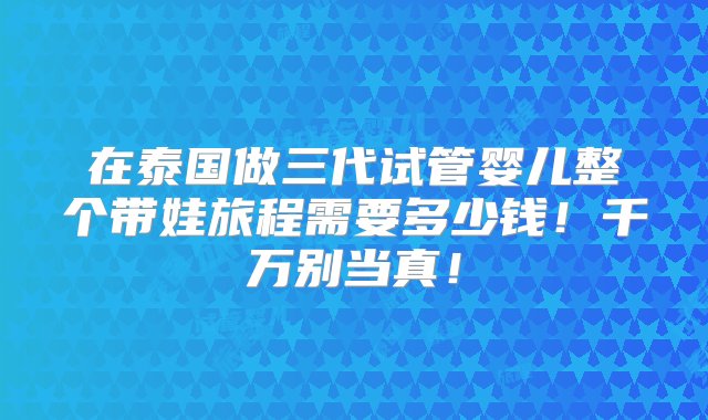 在泰国做三代试管婴儿整个带娃旅程需要多少钱！千万别当真！