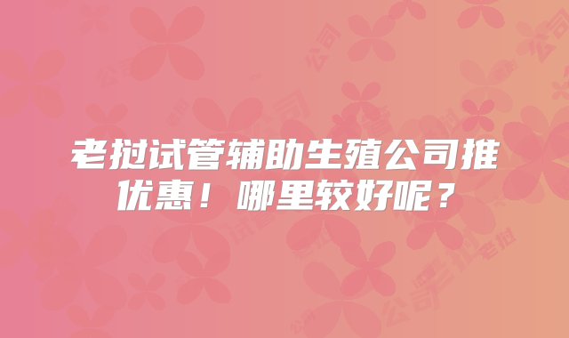 老挝试管辅助生殖公司推优惠！哪里较好呢？