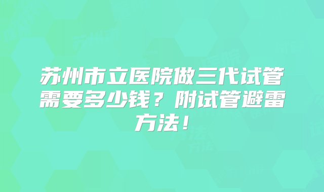 苏州市立医院做三代试管需要多少钱？附试管避雷方法！