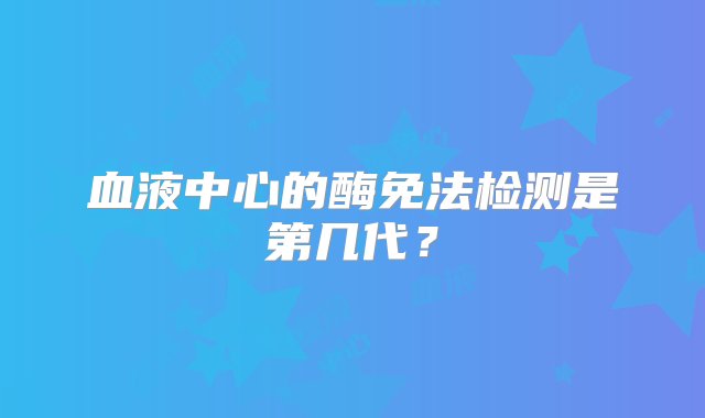 血液中心的酶免法检测是第几代？