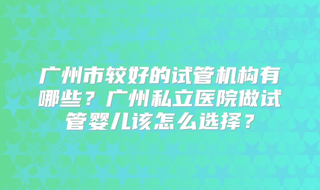 广州市较好的试管机构有哪些？广州私立医院做试管婴儿该怎么选择？