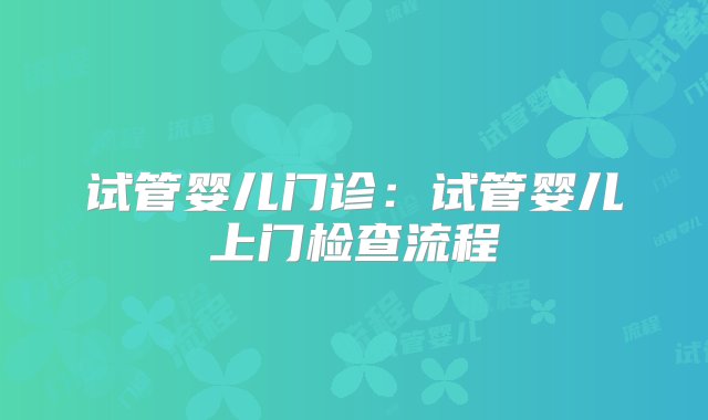 试管婴儿门诊：试管婴儿上门检查流程