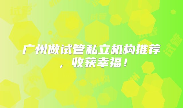 广州做试管私立机构推荐，收获幸福！