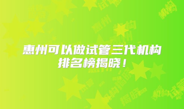 惠州可以做试管三代机构排名榜揭晓！