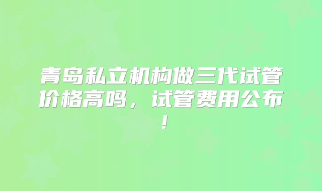 青岛私立机构做三代试管价格高吗，试管费用公布！