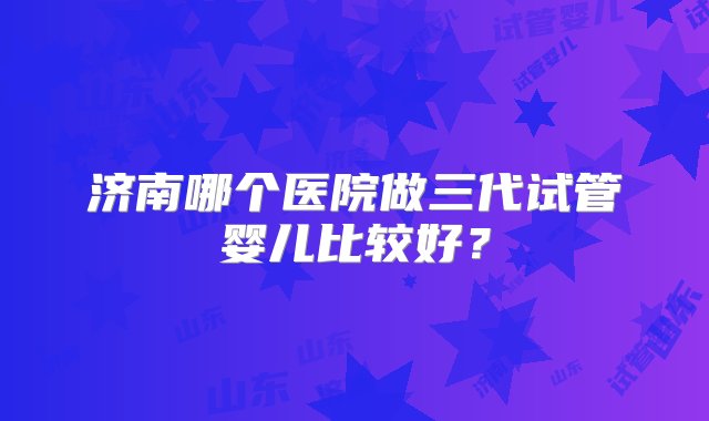 济南哪个医院做三代试管婴儿比较好？