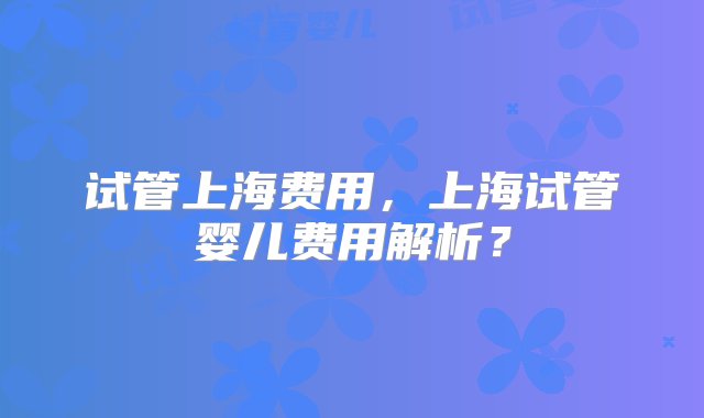 试管上海费用，上海试管婴儿费用解析？