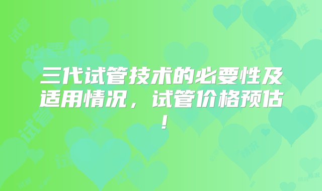 三代试管技术的必要性及适用情况，试管价格预估！