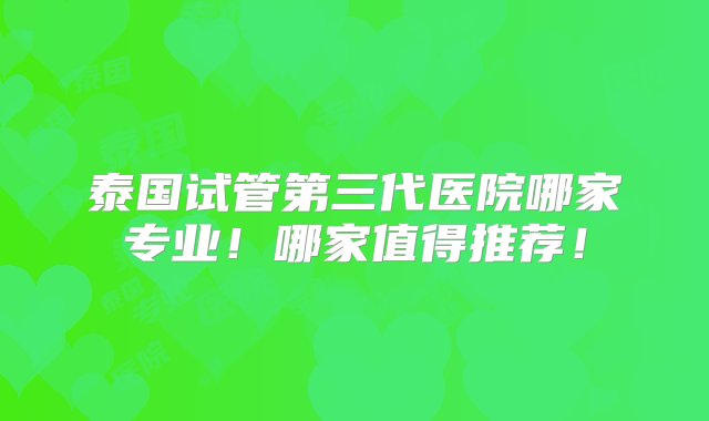 泰国试管第三代医院哪家专业！哪家值得推荐！