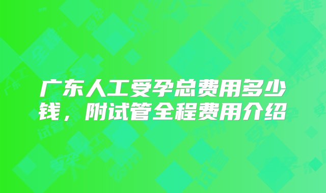 广东人工受孕总费用多少钱，附试管全程费用介绍