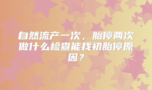 自然流产一次，胎停两次做什么检查能找初胎停原因？