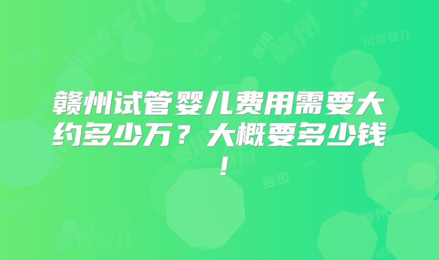 赣州试管婴儿费用需要大约多少万？大概要多少钱！