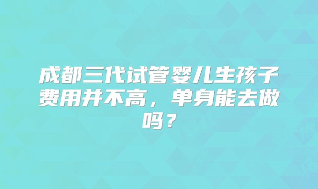 成都三代试管婴儿生孩子费用并不高，单身能去做吗？