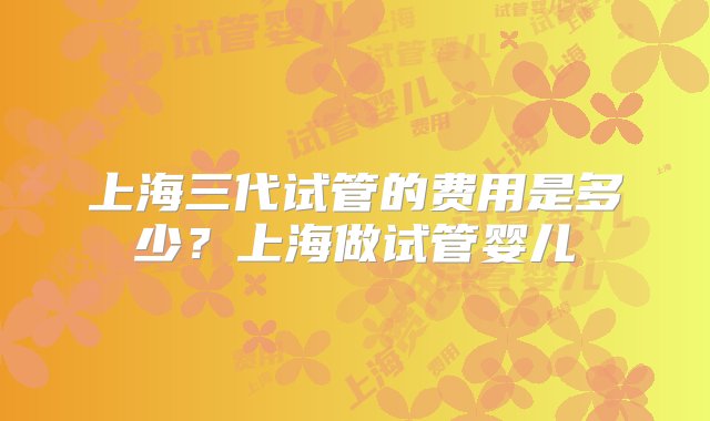 上海三代试管的费用是多少？上海做试管婴儿