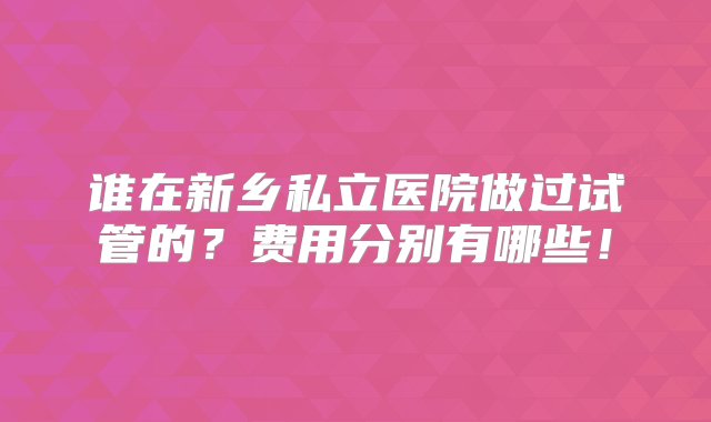 谁在新乡私立医院做过试管的？费用分别有哪些！