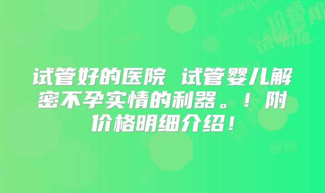 试管好的医院 试管婴儿解密不孕实情的利器。！附价格明细介绍！