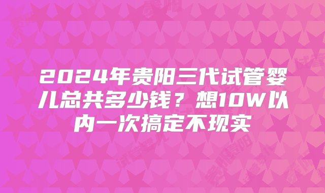 2024年贵阳三代试管婴儿总共多少钱？想10W以内一次搞定不现实