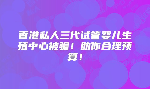 香港私人三代试管婴儿生殖中心被骗！助你合理预算！