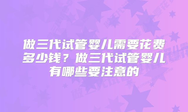 做三代试管婴儿需要花费多少钱？做三代试管婴儿有哪些要注意的