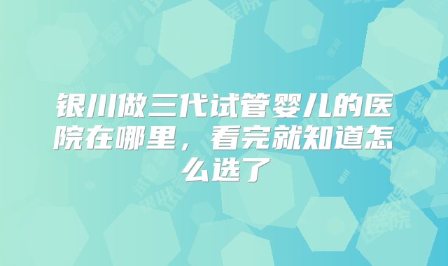 银川做三代试管婴儿的医院在哪里，看完就知道怎么选了