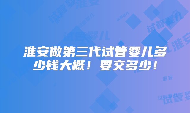 淮安做第三代试管婴儿多少钱大概！要交多少！