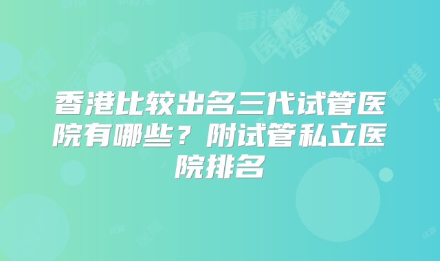 香港比较出名三代试管医院有哪些？附试管私立医院排名