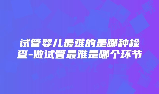 试管婴儿最难的是哪种检查-做试管最难是哪个环节