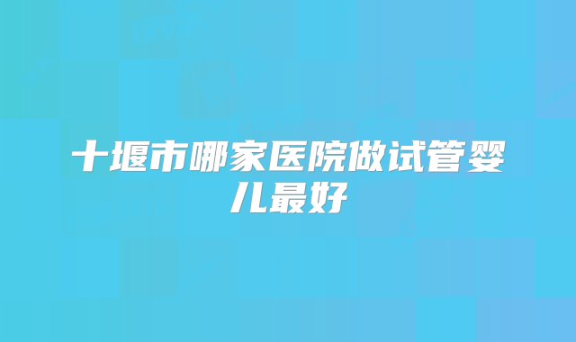 十堰市哪家医院做试管婴儿最好