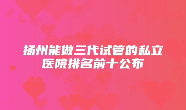 扬州能做三代试管的私立医院排名前十公布