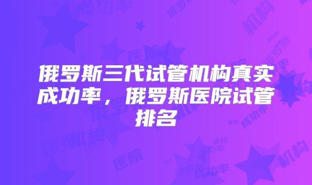 俄罗斯三代试管机构真实成功率，俄罗斯医院试管排名