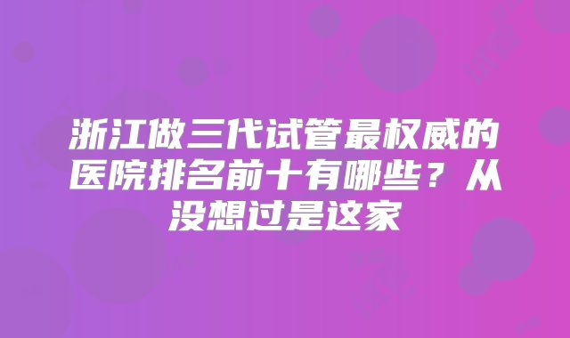 浙江做三代试管最权威的医院排名前十有哪些？从没想过是这家