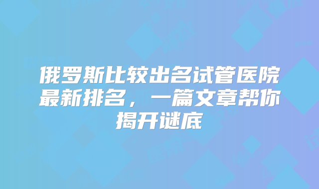 俄罗斯比较出名试管医院最新排名，一篇文章帮你揭开谜底