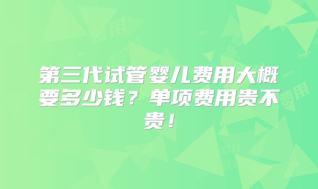 第三代试管婴儿费用大概要多少钱？单项费用贵不贵！