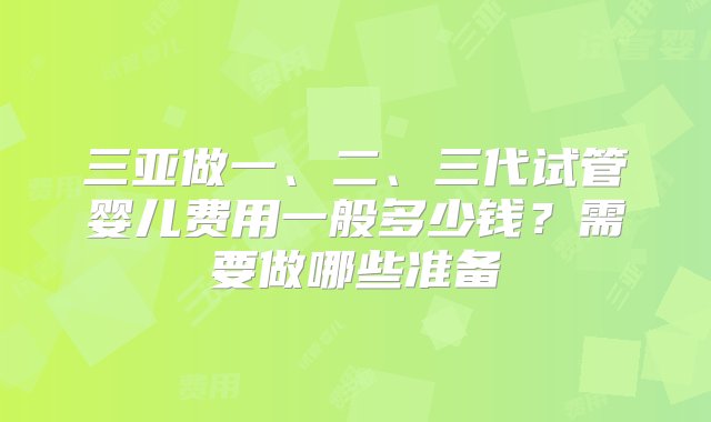 三亚做一、二、三代试管婴儿费用一般多少钱？需要做哪些准备