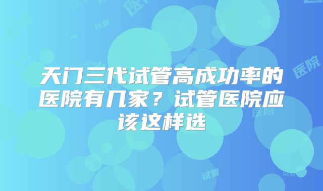 天门三代试管高成功率的医院有几家？试管医院应该这样选