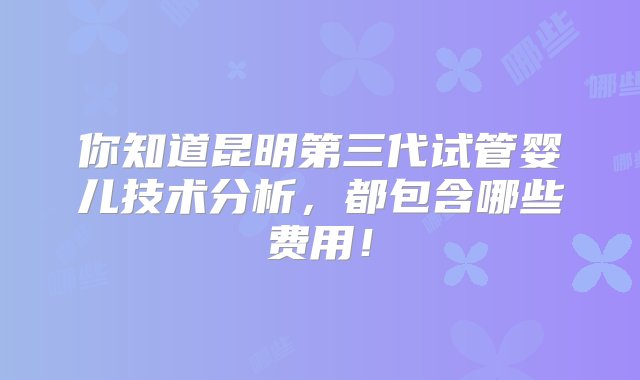 你知道昆明第三代试管婴儿技术分析，都包含哪些费用！