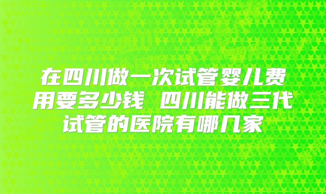 在四川做一次试管婴儿费用要多少钱 四川能做三代试管的医院有哪几家